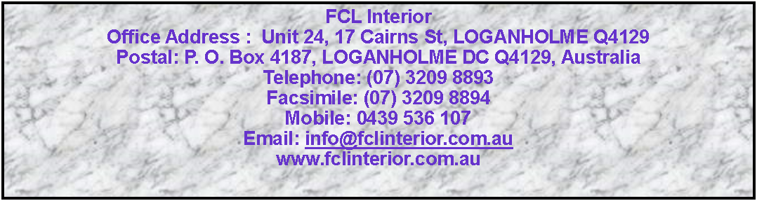 Text Box: FCL Interior Office Address :  Unit 24, 17 Cairns St, LOGANHOLME Q4129        Postal: P. O. Box 4187, LOGANHOLME DC Q4129, AustraliaTelephone: (07) 3209 8893             Facsimile: (07) 3209 8894           Mobile: 0439 536 107        Email: info@fclinterior.com.au                   www.fclinterior.com.au       